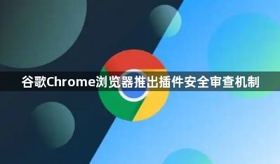 谷歌Chrome浏览器推出插件安全审查机制1