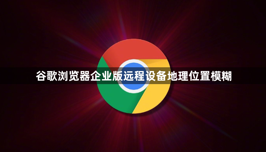 谷歌浏览器企业版远程设备地理位置模糊1