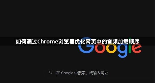 如何通过Chrome浏览器优化网页中的音频加载顺序1