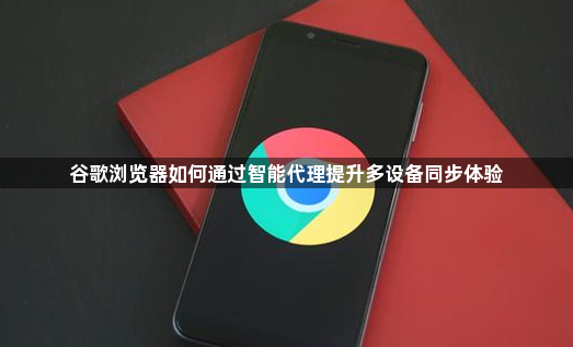 谷歌浏览器如何通过智能代理提升多设备同步体验1