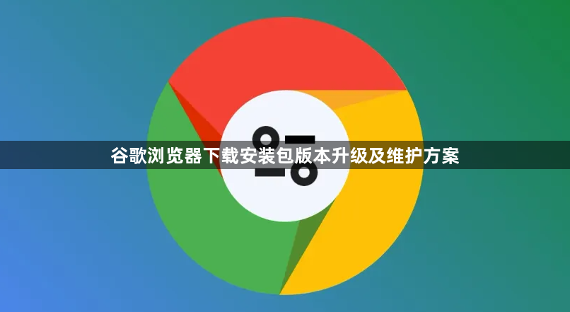 谷歌浏览器下载安装包版本升级及维护方案1