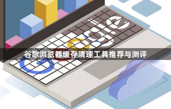 谷歌浏览器缓存清理工具推荐与测评1
