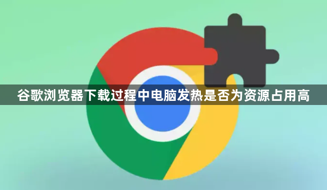 谷歌浏览器下载过程中电脑发热是否为资源占用高1
