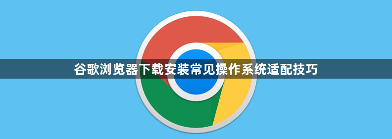 谷歌浏览器下载安装常见操作系统适配技巧1