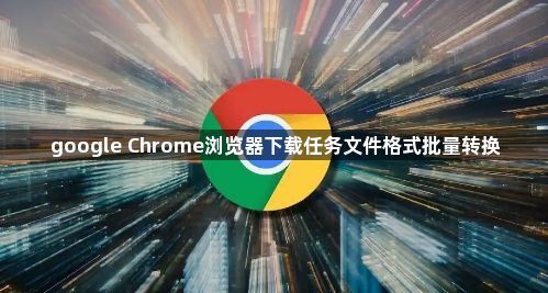 google Chrome浏览器下载任务文件格式批量转换1