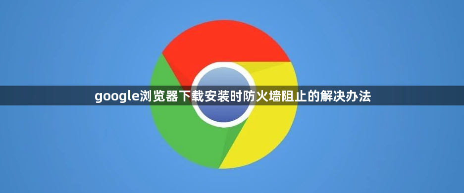 google浏览器下载安装时防火墙阻止的解决办法1