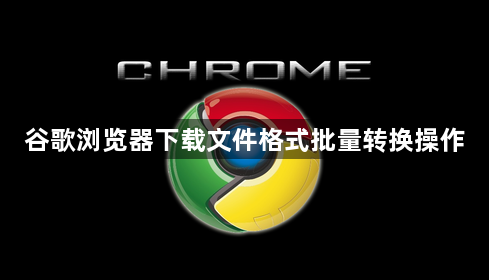 谷歌浏览器下载文件格式批量转换操作1