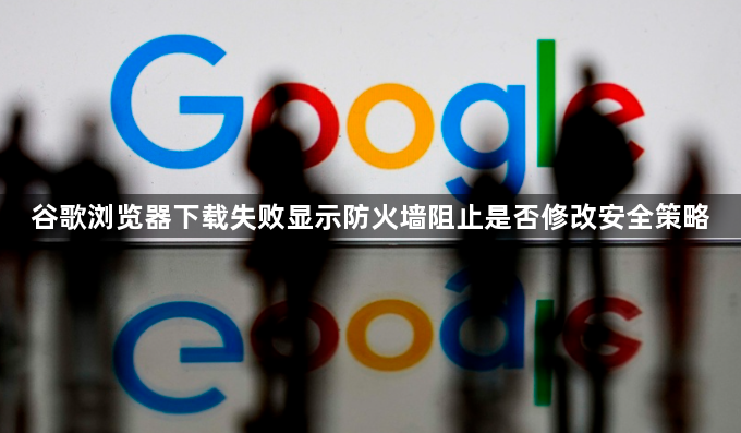 谷歌浏览器下载失败显示防火墙阻止是否修改安全策略1
