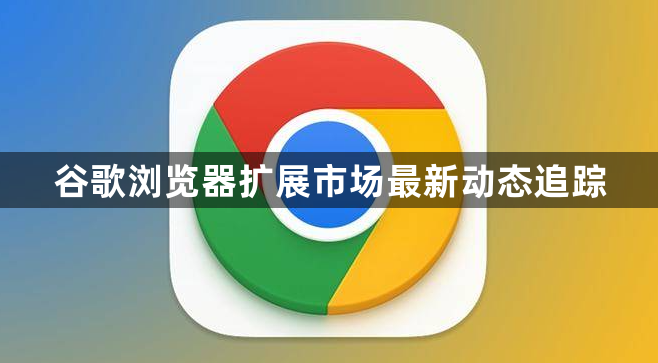 谷歌浏览器扩展市场最新动态追踪1