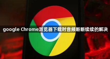 google Chrome浏览器下载时音频断断续续的解决1